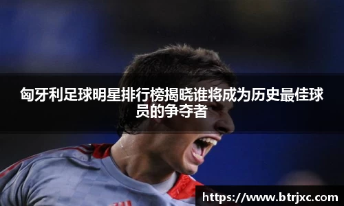 匈牙利足球明星排行榜揭晓谁将成为历史最佳球员的争夺者