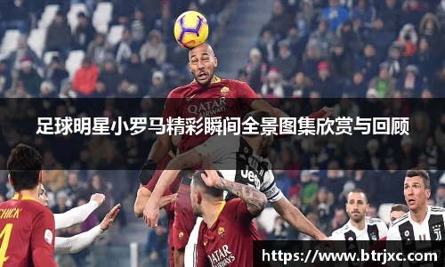 足球明星小罗马精彩瞬间全景图集欣赏与回顾